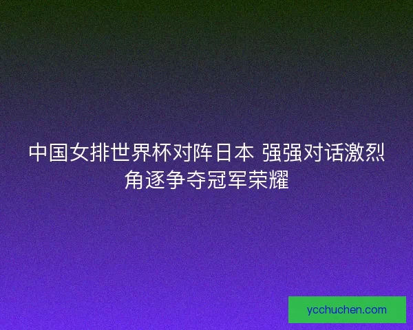中国女排世界杯对阵日本 强强对话激烈角逐争夺冠军荣耀