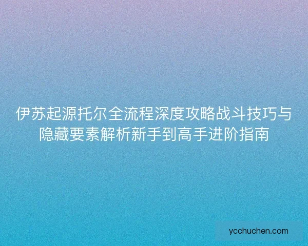 伊苏起源托尔全流程深度攻略战斗技巧与隐藏要素解析新手到高手进阶指南