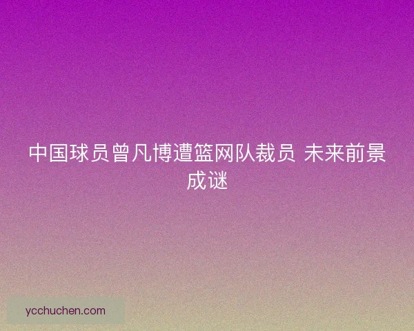 中国球员曾凡博遭篮网队裁员 未来前景成谜