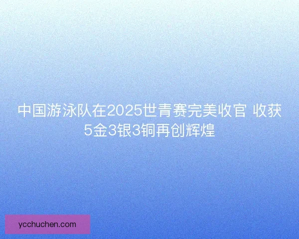 中国游泳队在2025世青赛完美收官 收获5金3银3铜再创辉煌